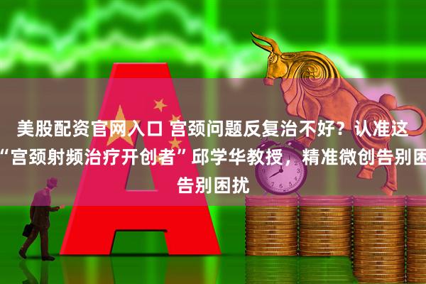 美股配资官网入口 宫颈问题反复治不好？认准这位“宫颈射频治疗开创者”邱学华教授，精准微创告别困扰