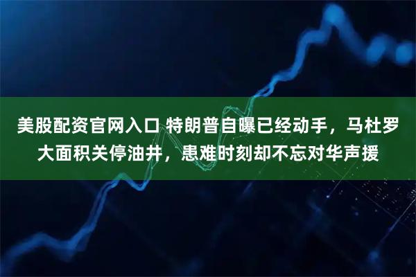 美股配资官网入口 特朗普自曝已经动手，马杜罗大面积关停油井，患难时刻却不忘对华声援