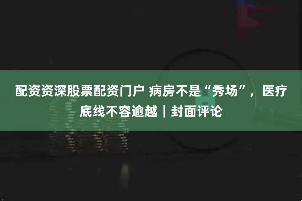 配资资深股票配资门户 病房不是“秀场”，医疗底线不容逾越｜封面评论