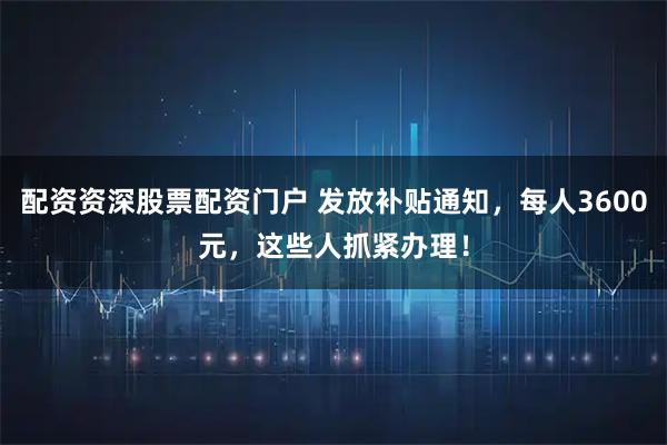 配资资深股票配资门户 发放补贴通知，每人3600元，这些人抓紧办理！