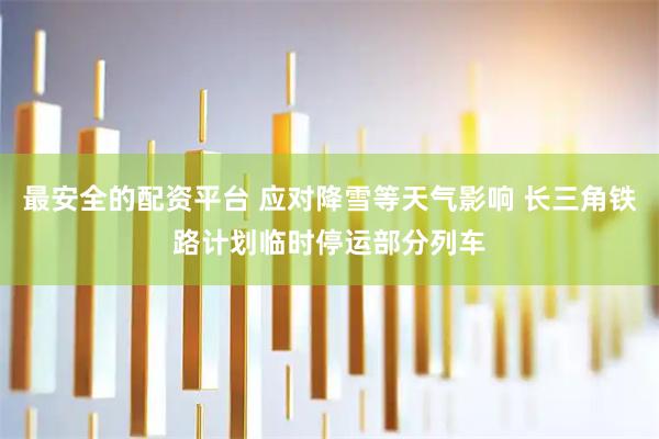 最安全的配资平台 应对降雪等天气影响 长三角铁路计划临时停运部分列车