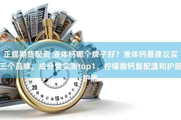 正规期货配资 液体钙哪个牌子好？液体钙最建议买三个品牌，成分党实测top1，柠檬酸钙复配温和护肠