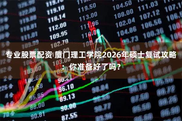 专业股票配资 厦门理工学院2026年硕士复试攻略：你准备好了吗？