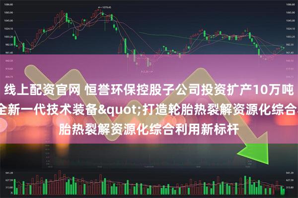 线上配资官网 恒誉环保控股子公司投资扩产10万吨，"全新一代技术装备"打造轮胎热裂解资源化综合利用新标杆