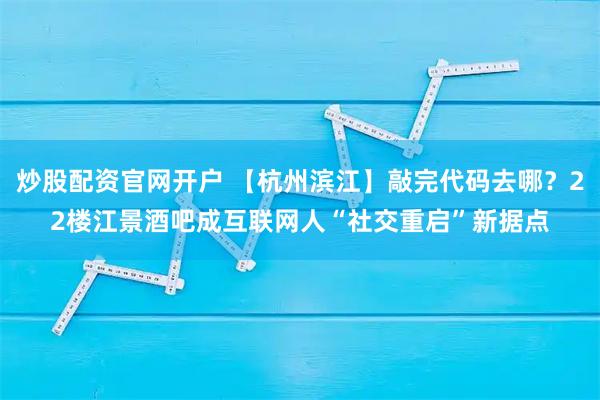 炒股配资官网开户 【杭州滨江】敲完代码去哪？22楼江景酒吧成互联网人“社交重启”新据点